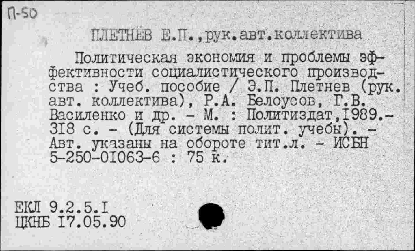 ﻿П-50
ПЛЕТНЕВ Е.П.,рук.авт.коллектива ;
Политическая экономия и проблемы эффективности социалистического произвол- ) ства : Учеб, пособие / Э.П. Плетнев (рук.! авт. коллектива), Р.А. Белоусов, Г.В. Василенко и др. - М. : Политиздат,1989.-318 с. - (Для системы полит, учебы). -Авт. указаны на обороте тит.л. - ЯСЕН 5-250-01063-6 : 75 к.
ЕКЛ 9.2.5.1
ЦКНБ 17.05.90